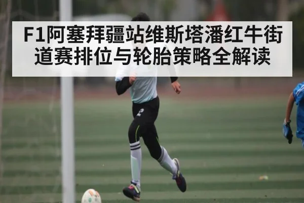 F1阿塞拜疆站维斯塔潘红牛街道赛排位与轮胎策略全解读