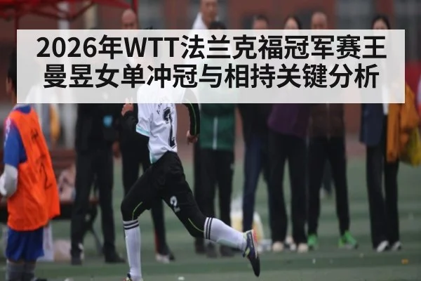 2026年WTT法兰克福冠军赛王曼昱女单冲冠与相持关键分析